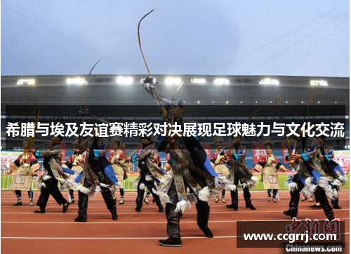 希腊与埃及友谊赛精彩对决展现足球魅力与文化交流